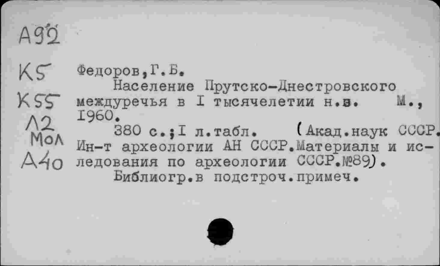 ﻿АЙ
КГ
KST
Л2.
Мол
А^о
Федоров, Г. Б.
Население Прутеко-Днестровского междуречья в I тысячелетии н.э. М., I960.
380 c.jl л.табл.	(Акад.наук СССР
Ин-т археологии АН СССР.Материалы и ис-ледования по археологии СССР.№89_) •
Библиогр.в подстроч.примеч.